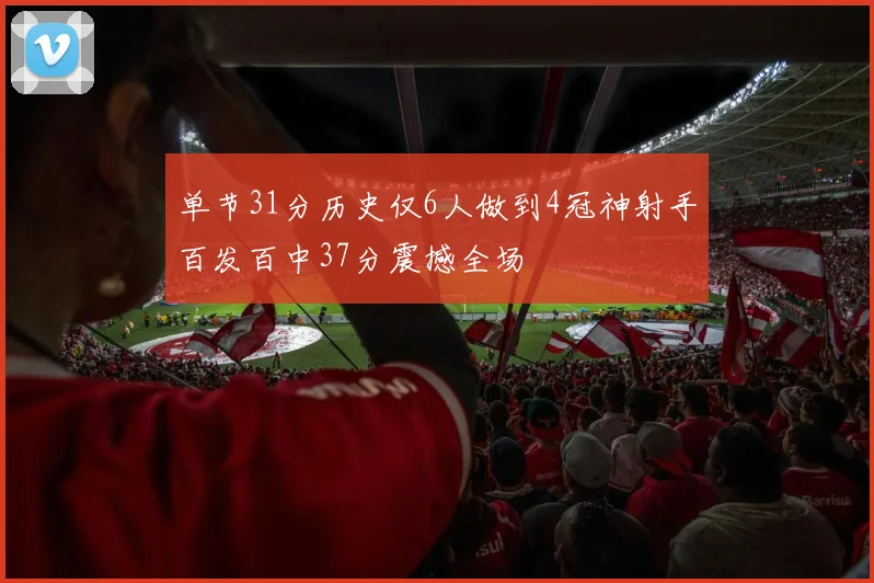 单节31分历史仅6人做到4冠神射手百发百中37分震撼全场